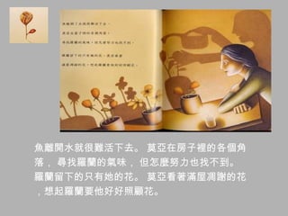 魚離開水就很難活下去。 莫亞在房子裡的各個角
落， 尋找羅蘭的氣味， 但怎麼努力也找不到。
羅蘭留下的只有她的花。 莫亞看著滿屋凋謝的花
，想起羅蘭要他好好照顧花。
 