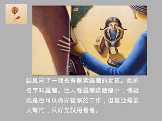 結果來了一個長得像紫羅蘭的女孩。她的
名字叫羅蘭。巨人看羅蘭這麼瘦小，懷疑
她是否可以做好管家的工作，但莫亞需要
人幫忙，只好先試用看看。
 