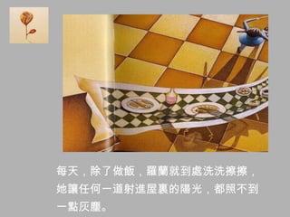 每天，除了做飯，羅蘭就到處洗洗擦擦，
她讓任何一道射進屋裏的陽光，都照不到
一點灰塵。
 