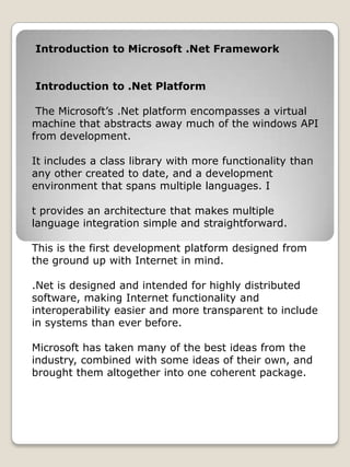 Introduction to Microsoft .Net Framework
Introduction to .Net Platform
The Microsoft’s .Net platform encompasses a virtual
machine that abstracts away much of the windows API
from development.
It includes a class library with more functionality than
any other created to date, and a development
environment that spans multiple languages. I
t provides an architecture that makes multiple
language integration simple and straightforward.
This is the first development platform designed from
the ground up with Internet in mind.
.Net is designed and intended for highly distributed
software, making Internet functionality and
interoperability easier and more transparent to include
in systems than ever before.
Microsoft has taken many of the best ideas from the
industry, combined with some ideas of their own, and
brought them altogether into one coherent package.
 