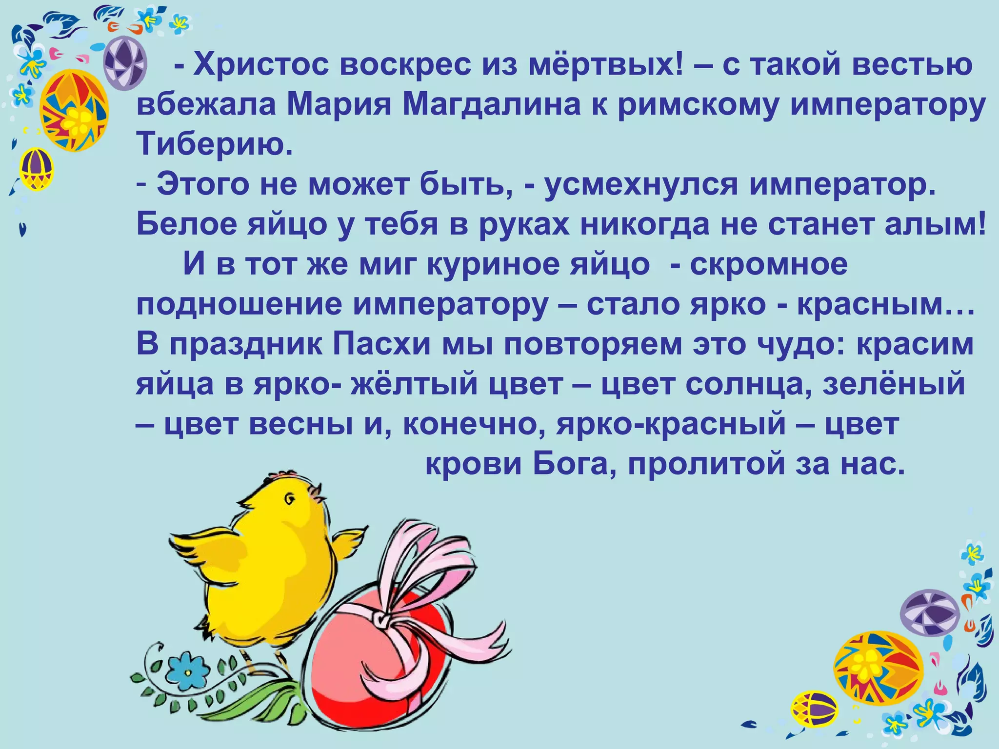 - Христос воскрес из мёртвых! – с такой вестью
вбежала Мария Магдалина к римскому императору
Тиберию.
- Этого не может быть, - усмехнулся император.
Белое яйцо у тебя в руках никогда не станет алым!
И в тот же миг куриное яйцо - скромное
подношение императору – стало ярко - красным…
В праздник Пасхи мы повторяем это чудо: красим
яйца в ярко- жёлтый цвет – цвет солнца, зелёный
– цвет весны и, конечно, ярко-красный – цвет
крови Бога, пролитой за нас.
 