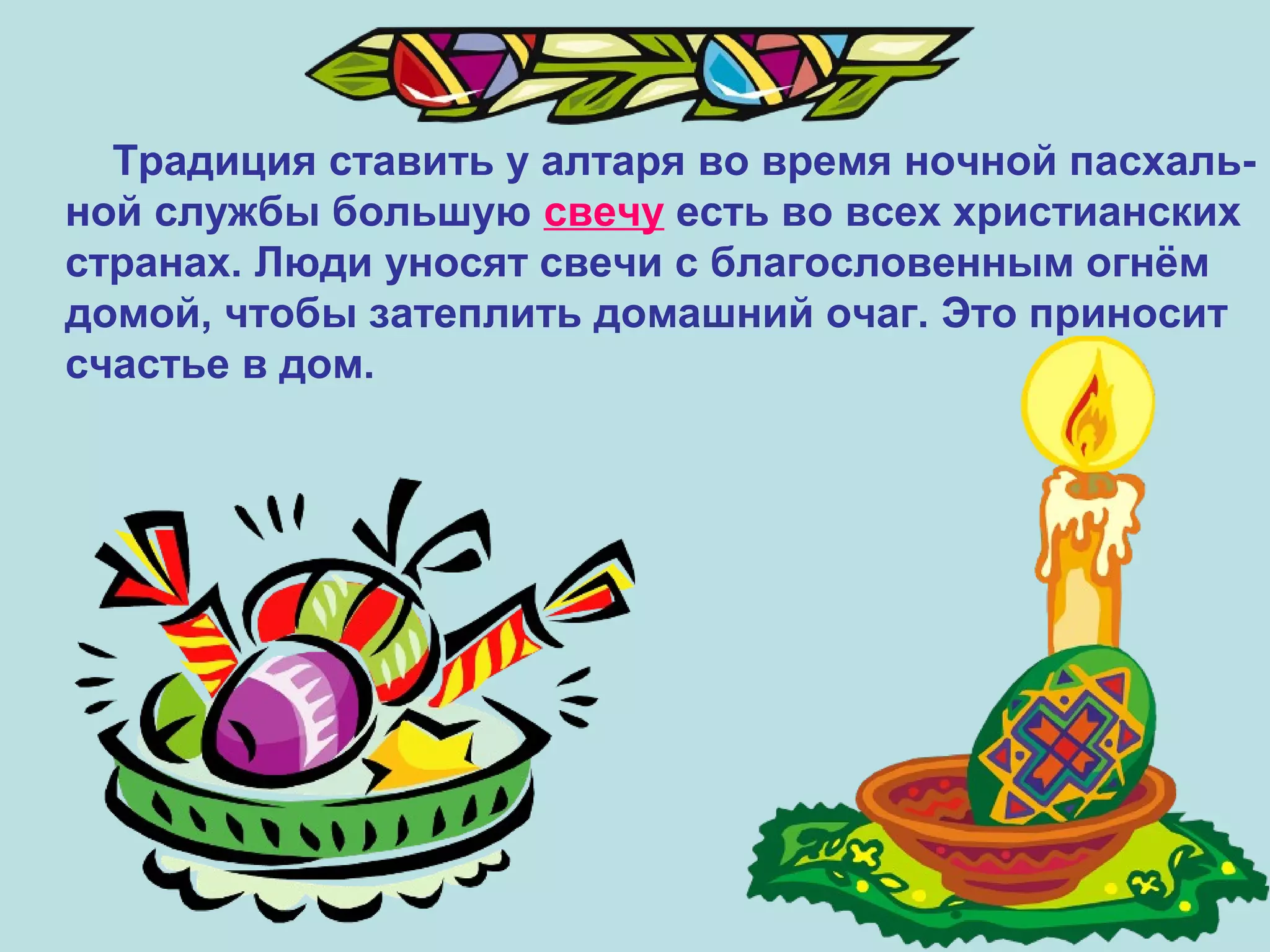 Традиция ставить у алтаря во время ночной пасхаль-
ной службы большую свечу есть во всех христианских
странах. Люди уносят свечи с благословенным огнём
домой, чтобы затеплить домашний очаг. Это приносит
счастье в дом.
 