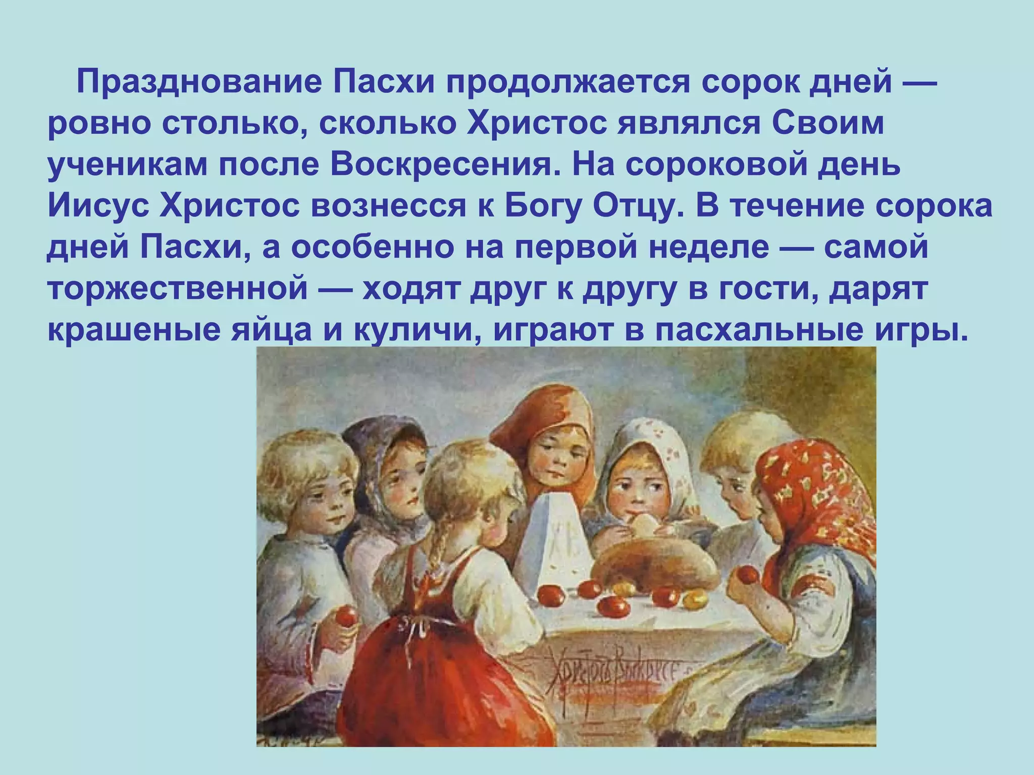 Празднование Пасхи продолжается сорок дней —
ровно столько, сколько Христос являлся Своим
ученикам после Воскресения. На сороковой день
Иисус Христос вознесся к Богу Отцу. В течение сорока
дней Пасхи, а особенно на первой неделе — самой
торжественной — ходят друг к другу в гости, дарят
крашеные яйца и куличи, играют в пасхальные игры.
 