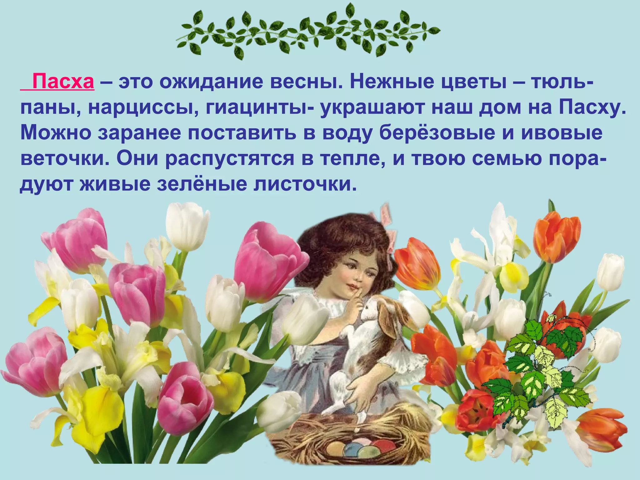 Пасха – это ожидание весны. Нежные цветы – тюль-
паны, нарциссы, гиацинты- украшают наш дом на Пасху.
Можно заранее поставить в воду берёзовые и ивовые
веточки. Они распустятся в тепле, и твою семью пора-
дуют живые зелёные листочки.
 