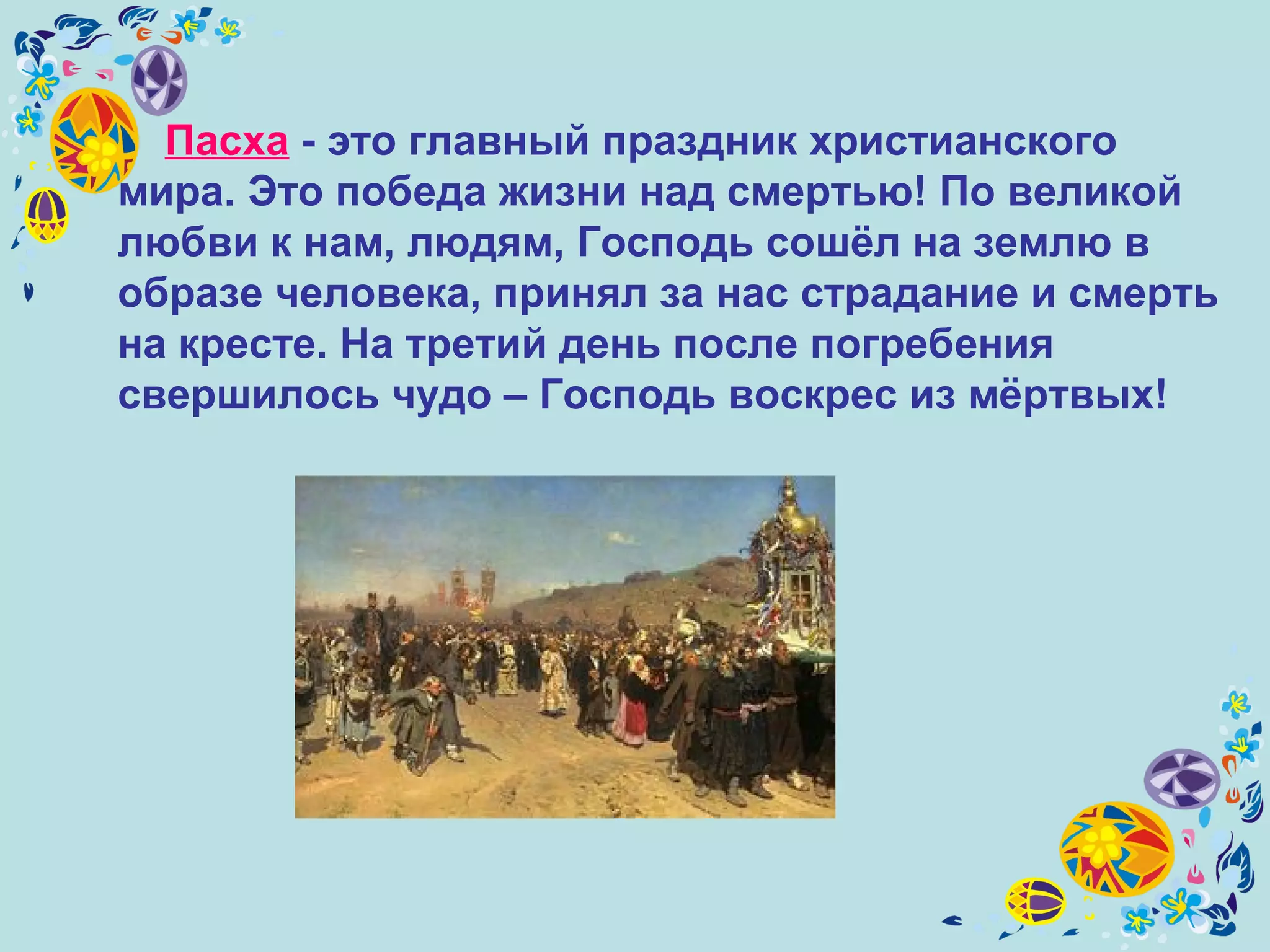Пасха - это главный праздник христианского
мира. Это победа жизни над смертью! По великой
любви к нам, людям, Господь сошёл на землю в
образе человека, принял за нас страдание и смерть
на кресте. На третий день после погребения
свершилось чудо – Господь воскрес из мёртвых!
 