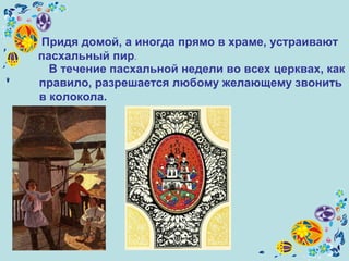 Придя домой, а иногда прямо в храме, устраивают
пасхальный пир.
В течение пасхальной недели во всех церквах, как
правило, разрешается любому желающему звонить
в колокола.
 