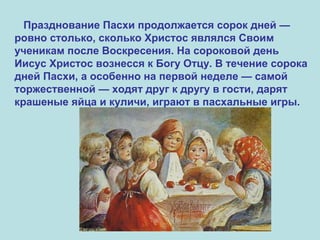 Празднование Пасхи продолжается сорок дней —
ровно столько, сколько Христос являлся Своим
ученикам после Воскресения. На сороковой день
Иисус Христос вознесся к Богу Отцу. В течение сорока
дней Пасхи, а особенно на первой неделе — самой
торжественной — ходят друг к другу в гости, дарят
крашеные яйца и куличи, играют в пасхальные игры.
 