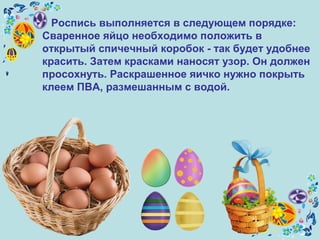 Роспись выполняется в следующем порядке:
Сваренное яйцо необходимо положить в
открытый спичечный коробок - так будет удобнее
красить. Затем красками наносят узор. Он должен
просохнуть. Раскрашенное яичко нужно покрыть
клеем ПВА, размешанным с водой.
 