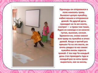 Однажды он отправился в
поле накосить траву.
Выкосил целую лужайку,
набил мешок и отправился
домой. На другой день
приходит на то же место,
смотрит — а трава там такая,
будто ее никогда и не косили:
густая, высокая, сочная.
Удивился он, снова скосил
всю траву на лужайке и отнес
домой. Когда в третий раз
пришел Ча на это место, он
опять увидел то же самое:
лужайка вновь заросла
травой. С тех пор Ча каждый
день стал приходить туда и
каждый раз за ночь трава
вырастала, как за месяц.
 