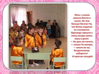 Мать с сыном
зажили богато и
сытно. Но чем
больше богател Ча,
тем более жадным
он становился.
Однажды пришли к
нему соседи занять
муку и денег.
— Не дам им ничего,
— сказал Ча матери,
— много их тут,
бездельников,
наберется!
И прогнал соседей.
 