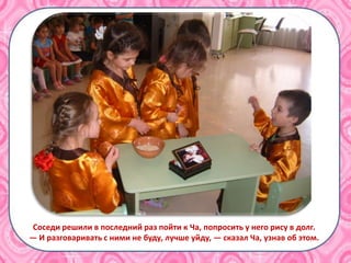 Соседи решили в последний раз пойти к Ча, попросить у него рису в долг.
— И разговаривать с ними не буду, лучше уйду, — сказал Ча, узнав об этом.
 