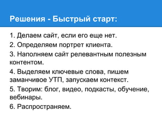 1. Делаем сайт, если его еще нет.
2. Определяем портрет клиента.
3. Наполняем сайт релевантным полезным
контентом.
4. Выделяем ключевые слова, пишем
заманчивое УТП, запускаем контекст.
5. Творим: блог, видео, подкасты, обучение,
вебинары.
6. Распространяем.
Решения - Быстрый старт:
 