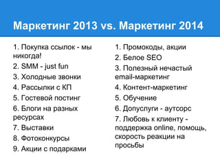 Маркетинг 2013 vs. Маркетинг 2014
1. Покупка ссылок - мы
никогда!
2. SMM - just fun
3. Холодные звонки
4. Рассылки с КП
5. Гостевой постинг
6. Блоги на разных
ресурсах
7. Выставки
8. Фотоконкурсы
9. Акции с подарками
1. Промокоды, акции
2. Белое SEO
3. Полезный нечастый
email-маркетинг
4. Контент-маркетинг
5. Обучение
6. Допуслуги - аутсорс
7. Любовь к клиенту -
поддержка online, помощь,
скорость реакции на
просьбы
 