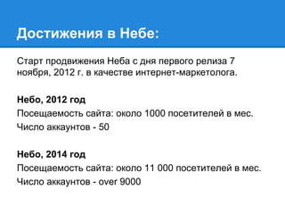 Достижения в Небе:
Старт продвижения Неба с дня первого релиза 7
ноября, 2012 г. в качестве интернет-маркетолога.
Небо, 2012 год
Посещаемость сайта: около 1000 посетителей в мес.
Число аккаунтов - 50
Небо, 2014 год
Посещаемость сайта: около 11 000 посетителей в мес.
Число аккаунтов - over 9000
 