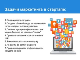 Задачи маркетинга в стартапе:
1.Спланировать затраты
2.Создать облик бренду, историю и его
голос - маркетинговая упаковка
3.Посеять нужную информацию - как
можно больше на целевых “полях”
4.Привести целевых посетителей на
сайт
5.Замотивировать их на покупку
6.Не выйти за рамки бюджета
7.Проанализировать эффективность
каждого канала
 