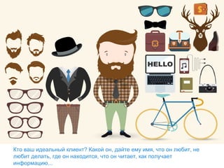 Кто ваш идеальный клиент? Какой он, дайте ему имя, что он любит, не
любит делать, где он находится, что он читает, как получает
информацию...
 