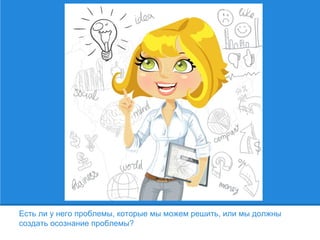 Есть ли у него проблемы, которые мы можем решить, или мы должны
создать осознание проблемы?
 