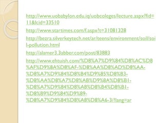 http://www.uobabylon.edu.iq/uobcoleges/lecture.aspx?fid=
11&lcid=33510
http://www.startimes.com/f.aspx?t=31081328
http://bezra.silverkeytech.net/ar/teens/environment/soil/soi
l-pollution.html
http://alamer3.3abber.com/post/83883
http://www.ehtuish.com/%D8%A7%D9%84%D8%AC%D8
%AF%D9%8A%D8%AF-%D8%AA%D8%AD%D8%AA-
%D8%A7%D9%84%D8%B4%D9%85%D8%B3-
%D8%AA%D8%A7%D8%AB%D9%8A%D8%B1-
%D8%A7%D9%84%D8%A8%D8%B4%D8%B1-
%D8%B9%D9%84%D9%89-
%D8%A7%D9%84%D8%A8%D8%A6-3/?lang=ar
 