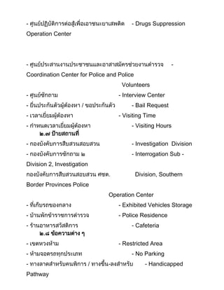 - ศูนย์ปฏิบัติการต่อสู้เพื่อเอาชนะยาเสพติด - Drugs Suppression
Operation Center
- ศูนย์ประสานงานประชาชนและอาสาสมัครช่วยงานตารวจ -
Coordination Center for Police and Police
Volunteers
- ศูนย์ซักถาม - Interview Center
- ยื่นประกันตัวผู้ต้องหา / ขอประกันตัว - Bail Request
- เวลาเยี่ยมผู้ต้องหา - Visiting Time
- กาหนดเวลาเยี่ยมผู้ต้องหา - Visiting Hours
๒.๗ ป้ายสถานที่
- กองบังคับการสืบสวนสอบสวน - Investigation Division
- กองบังคับการซักถาม ๒ - Interrogation Sub -
Division 2, Investigation
กองบังคับการสืบสวนสอบสวน ศชต. Division, Southern
Border Provinces Police
Operation Center
- ที่เก็บรถของกลาง - Exhibited Vehicles Storage
- บ้านพักข้าราชการตารวจ - Police Residence
- ร้านอาหารสวัสดิการ - Cafeteria
๒.๘ ข้อความต่าง ๆ
- เขตหวงห้าม - Restricted Area
- ห้ามจอดรถทุกประเภท - No Parking
- ทางลาดสาหรับคนพิการ / ทางขึน-ลงสาหรับ - Handicapped
Pathway
 