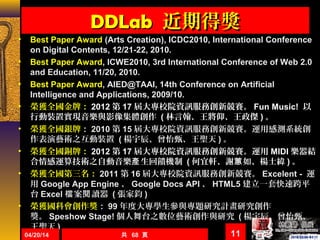 DDLabDDLab 近期得獎近期得獎
• Best Paper Award (Arts Creation), ICDC2010, International Conference
on Digital Contents, 12/21-22, 2010.
• Best Paper Award, ICWE2010, 3rd International Conference of Web 2.0
and Education, 11/20, 2010.
• Best Paper Award, AIED@TAAI, 14th Conference on Artificial
Intelligence and Applications, 2009/10.
• 榮獲全國金牌： 2012 第 17 屆大專校院資訊服務創新競賽。 Fun Music! 以
行動裝置實現音樂與影像集體創作 ( 林言翰、王將仰、王政傑 ) 。
• 榮獲全國銀牌： 2010 第 15 屆大專校院資訊服務創新競賽。運用感測系統創
作表演藝術之互動裝置 ( 楊宇辰、曾怡甄、王聖天 ) 。
• 榮獲全國銅牌： 2012 第 17 屆大專校院資訊服務創新競賽。運用 MIDI 樂器結
合情感運算技術之自動音樂 生回饋機制產 ( 何宜軒、謝 如、楊士緯蕙 ) 。
• 榮獲全國第三名： 2011 第 16 屆大專校院資訊服務創新競賽。 Excelent - 運
用 Google App Engine 、 Google Docs API 、 HTML5 建立一套快速跨平
台 Excel 案 讀器檔 閱 ( 張家鈞 )
• 榮獲國科會創作獎： 99 年度大專學生參與專題研究計畫研究創作
獎。 Speshow Stage! 個人舞台之數位藝術創作與研究 ( 楊宇辰、曾怡甄、
王聖天 )
共 68 頁04/20/14 11
 