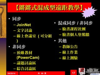 【鏘鏘式混成型遠距教學】【鏘鏘式混成型遠距教學】
• 同步
– JoinNet
– 文字討論
– 線上會議室 ( 可分組
)
• 非同步
– 預 教材錄
(PowerCam)
– 議題討論區
– 綜合討論區
04/20/14 共 68 頁 17
• 混成同步 / 非同步
– 臉書課程社團
– 臉書個人塗鴉牆
• 其他
– 教師公告
– 線上作業
– 線上測驗
 