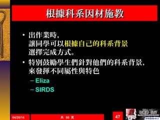 04/20/14 共 68 頁 47
根據科系因材施教根據科系因材施教
• 出作業時，
讓同學可以根據自己的科系背景
選擇完成方式。
• 特別鼓勵學生們針對他們的科系背景，
來發揮不同屬性與特色
– Eliza
– SIRDS
 