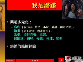共 68 頁
我是鏘鏘我是鏘鏘
• 興趣多元化：
– 寫作寫作 (( 現代詩．散文．小 ．評論．網路文學說現代詩．散文．小 ．評論．網路文學說 )) 、、
繪畫繪畫 (( 美工設計．漫畫製作美工設計．漫畫製作 )) 、、
歌唱、流行音樂、電影、歌唱、流行音樂、電影、
保齡球、網球、慢 、棒球、髮型跑保齡球、網球、慢 、棒球、髮型跑
• 鏘鏘的臨檢經驗鏘鏘的臨檢經驗
04/20/14 5
 