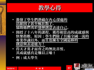 04/20/14 共 68 頁 57
教學心得教學心得
• 激發了學生們潛藏在 心深處的內
活躍因子甚至瘋狂點子，
協助他們勇於發揮創意表達自己。
• 開授了十八年的課程，獲得相當高的成就感與
快樂指數，原因：學生們除了具備全國一流的
專業學識以外，而且也擁有全國最棒的
創意與表達能力！
• 得天才英才而育之的無比喜 ，悅
其成就感真是難以言喻 !
• 例：成大學生
 