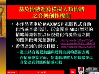 基於情感運算模擬人類情緒基於情感運算模擬人類情緒
之音樂創作機制之音樂創作機制
• 本作品著重於 MAX/MSP 電腦程式自動
化情感音樂設計、玩家彈奏 MIDI 樂器的
情緒辨識裝置以及視覺化情境營造之間
的關係做研究並創作。
• 希望達到的兩大目標：
– 生結合視覺動態與聽覺曲調的藝術表現產
– 在情感運算方面，使電腦理解人類情緒並以
音樂達到對應的情感互動
04/20/14 共 68 頁 62
http://youtu.be/O7ecuS7e2p0
http://youtu.be/JAYb_JMvG78
http://youtu.be/i0ngW2XkPOA
 