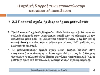 Η σχολική διαρροή των μεταναστών στην
υποχρεωτική εκπαίδευση
 2.3 Ποσοστά σχολικής διαρροής και μετανάστες
 Υψηλά ποσοστά σχολικής διαρροής: Η Ελλάδα δεν έχει υψηλά ποσοστά
σχολικής διαρροής στην υποχρεωτική εκπαίδευση σε σύγκριση με τον
ευρωπαϊκό μέσο όρο. Τα υψηλότερα ποσοστά έχουν η Θράκη και η
Δυτική Αττική και δεν χαρακτηρίζουν μετανάστες αλλά μαθητές της
μειονότητας και Ρομά.
 Οι μεταναστευτικές ομάδες έχουν μικρή σχολική διαρροή στην
υποχρεωτική εκπαίδευση, η οποία αν σχετισθεί με τη σχολική διαρροή
των χωρών προέλευσης δίνει έδαφος για γόνιμο προβληματισμό (π.χ. οι
μαθητές/ -τριες από την Πολωνία, χώρα με χαμηλή σχολική διαρροή).
6Κώστας Θεριανός, Δρ. Επιστημών της Αγωγής
 