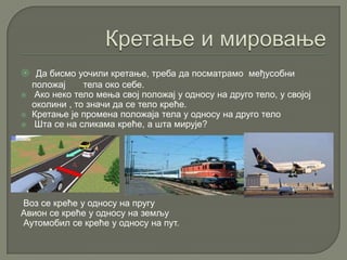  Да бисмо уочили кретање, треба да посматрамо међусобни
положај тела око себе.
 Ако неко тело мења свој положај у односу на друго тело, у својој
околини , то значи да се тело креће.
 Кретање је промена положаја тела у односу на друго тело
 Шта се на сликама креће, а шта мирује?
Воз се креће у односу на пругу
Авион се креће у односу на земљу
Аутомобил се креће у односу на пут.
 