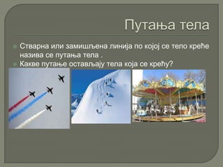  Стварна или замишљена линија по којој се тело креће
назива се путања тела .
 Какве путање остављају тела која се крећу?
 