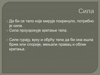  Да би се тело које мирује покренуло, потребно
је сила.
 Сила проузрокује кретање тела.
 Силе гурају, вуку и обрћу тела да би она ишла
брже или спорије, мењали правац и облик
кретања.
 