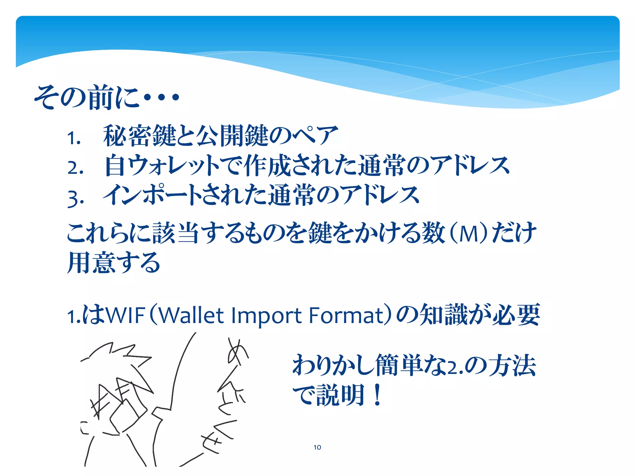 10
その前に・・・
1. 秘密鍵と公開鍵のペア
2. 自ウォレットで作成された通常のアドレス
3. インポートされた通常のアドレス
これらに該当するものを鍵をかける数（M）だけ
用意する
1.はWIF（Wallet Import Format）の知識が必要
わりかし簡単な2.の方法
で説明！
 