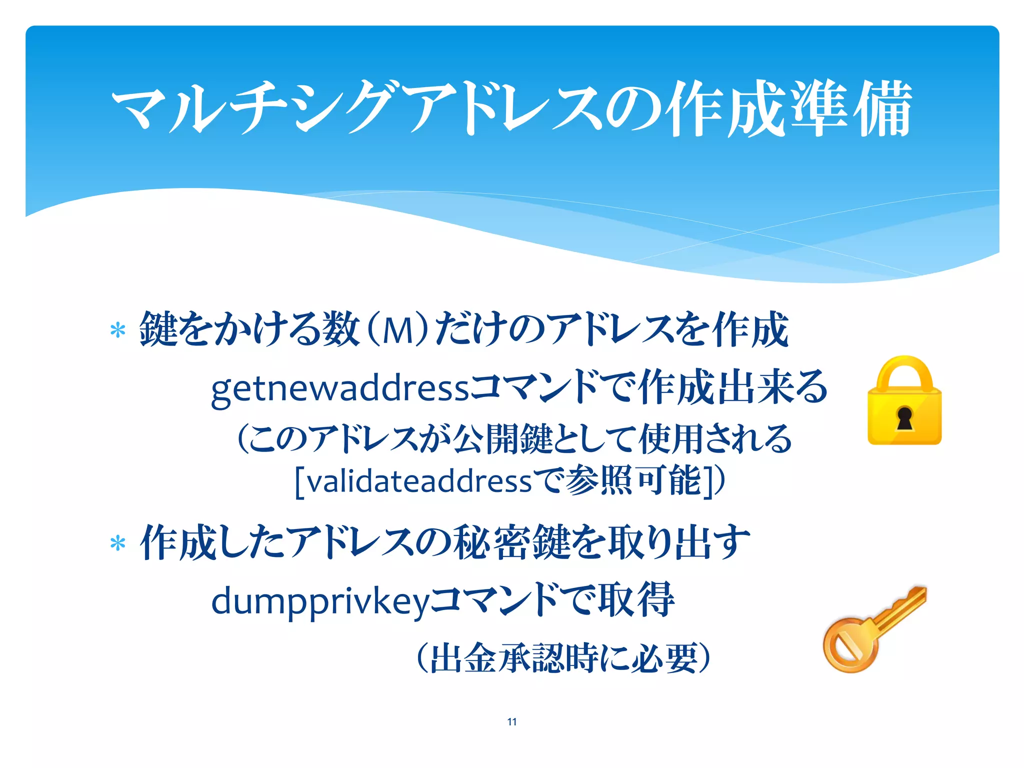  鍵をかける数（M）だけのアドレスを作成
getnewaddressコマンドで作成出来る
（このアドレスが公開鍵として使用される
[validateaddressで参照可能]）
 作成したアドレスの秘密鍵を取り出す
dumpprivkeyコマンドで取得
（出金承認時に必要）
11
マルチシグアドレスの作成準備
 