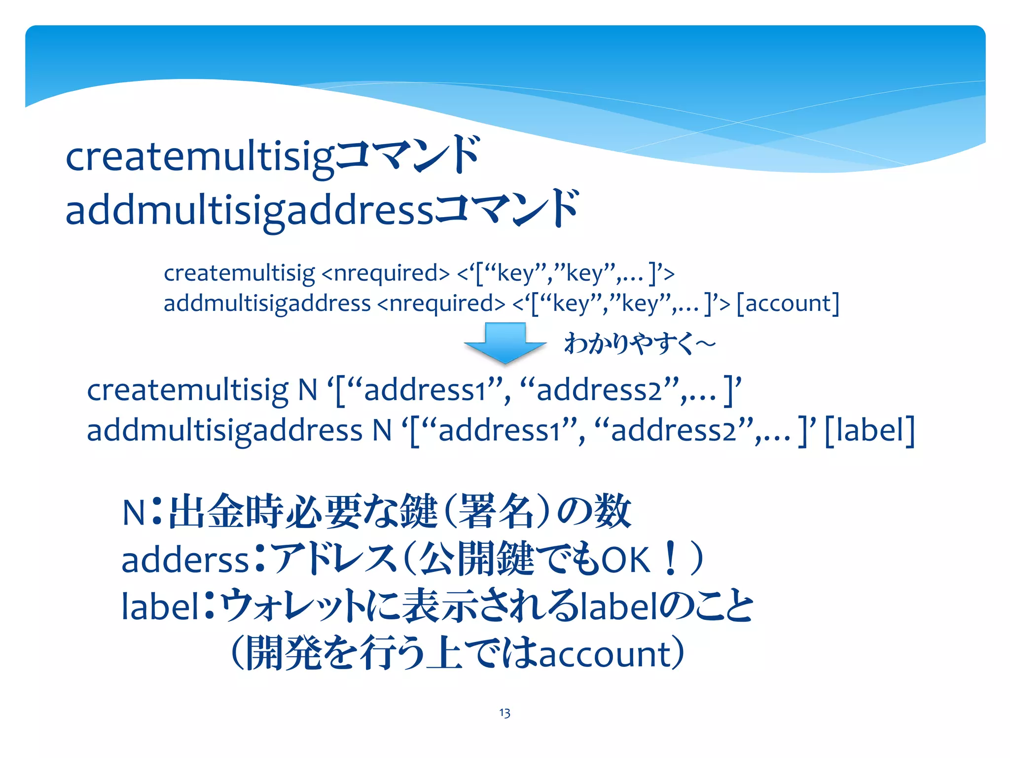 13
createmultisigコマンド
addmultisigaddressコマンド
createmultisig <nrequired> <‘[“key”,”key”,…]’>
addmultisigaddress <nrequired> <‘[“key”,”key”,…]’> [account]
createmultisig N ‘[“address1”, “address2”,…]’
addmultisigaddress N ‘[“address1”, “address2”,…]’ [label]
わかりやすく〜
N：出金時必要な鍵（署名）の数
adderss：アドレス（公開鍵でもOK！）
label：ウォレットに表示されるlabelのこと
（開発を行う上ではaccount）
 