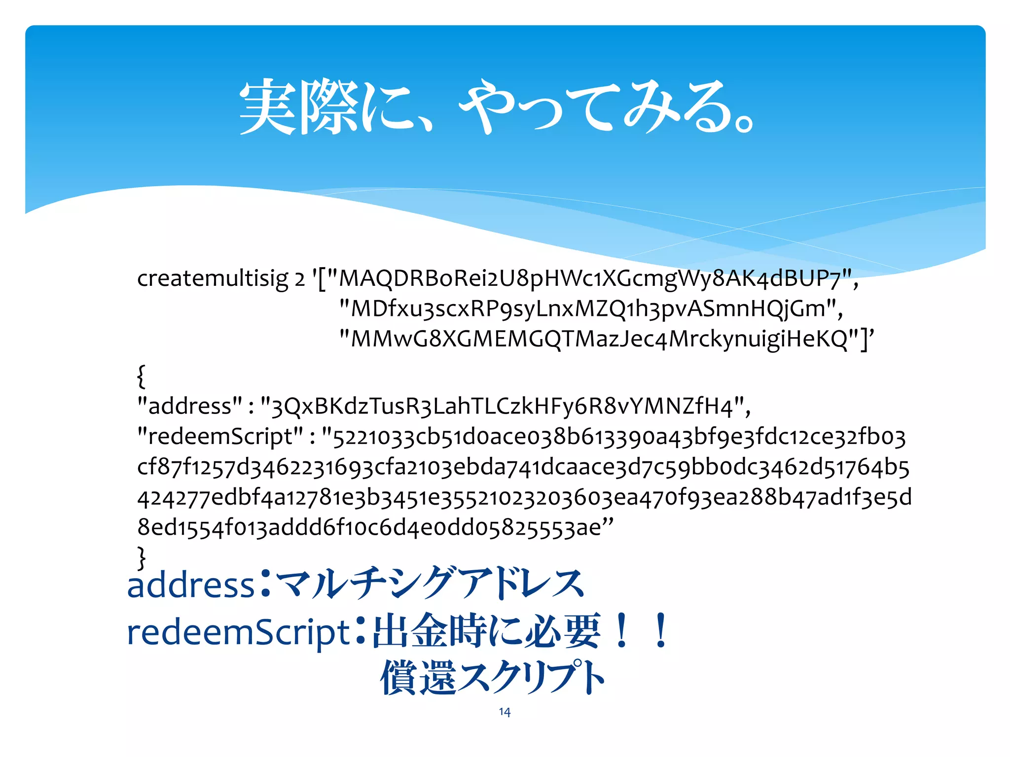 実際に、やってみる。
14
address：マルチシグアドレス
redeemScript：出金時に必要！！
償還スクリプト
createmultisig 2 '["MAQDRBoRei2U8pHWc1XGcmgWy8AK4dBUP7",
"MDfxu3scxRP9syLnxMZQ1h3pvASmnHQjGm",
"MMwG8XGMEMGQTMazJec4MrckynuigiHeKQ"]’
{
"address" : "3QxBKdzTusR3LahTLCzkHFy6R8vYMNZfH4",
"redeemScript" : "5221033cb51d0ace038b613390a43bf9e3fdc12ce32fb03
cf87f1257d3462231693cfa2103ebda741dcaace3d7c59bb0dc3462d51764b5
424277edbf4a12781e3b3451e35521023203603ea470f93ea288b47ad1f3e5d
8ed1554f013addd6f10c6d4e0dd05825553ae”
}
 