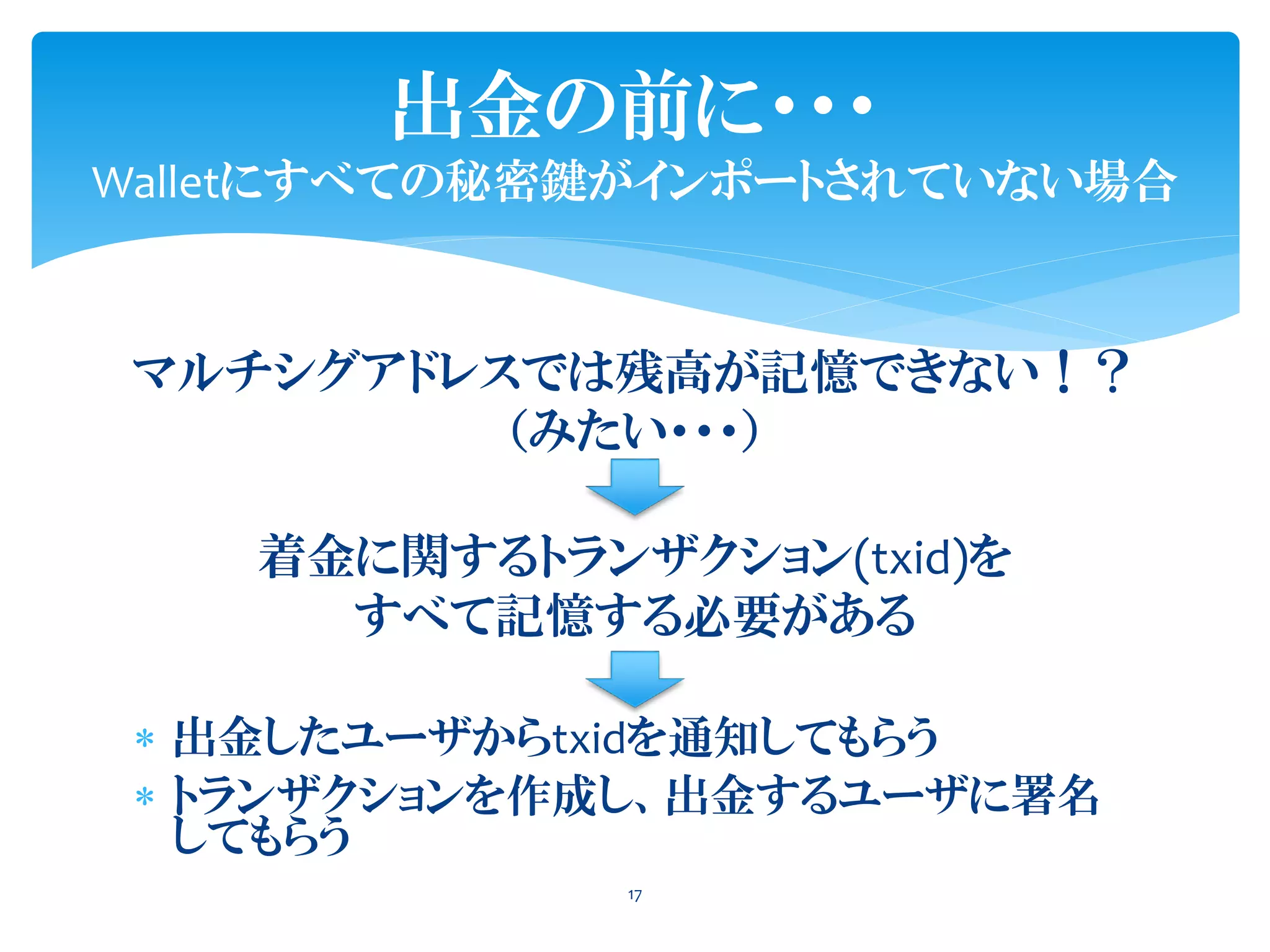 出金の前に・・・
Walletにすべての秘密鍵がインポートされていない場合
17
マルチシグアドレスでは残高が記憶できない！？
（みたい・・・）
着金に関するトランザクション(txid)を
すべて記憶する必要がある
 出金したユーザからtxidを通知してもらう
 トランザクションを作成し、出金するユーザに署名
してもらう
 
