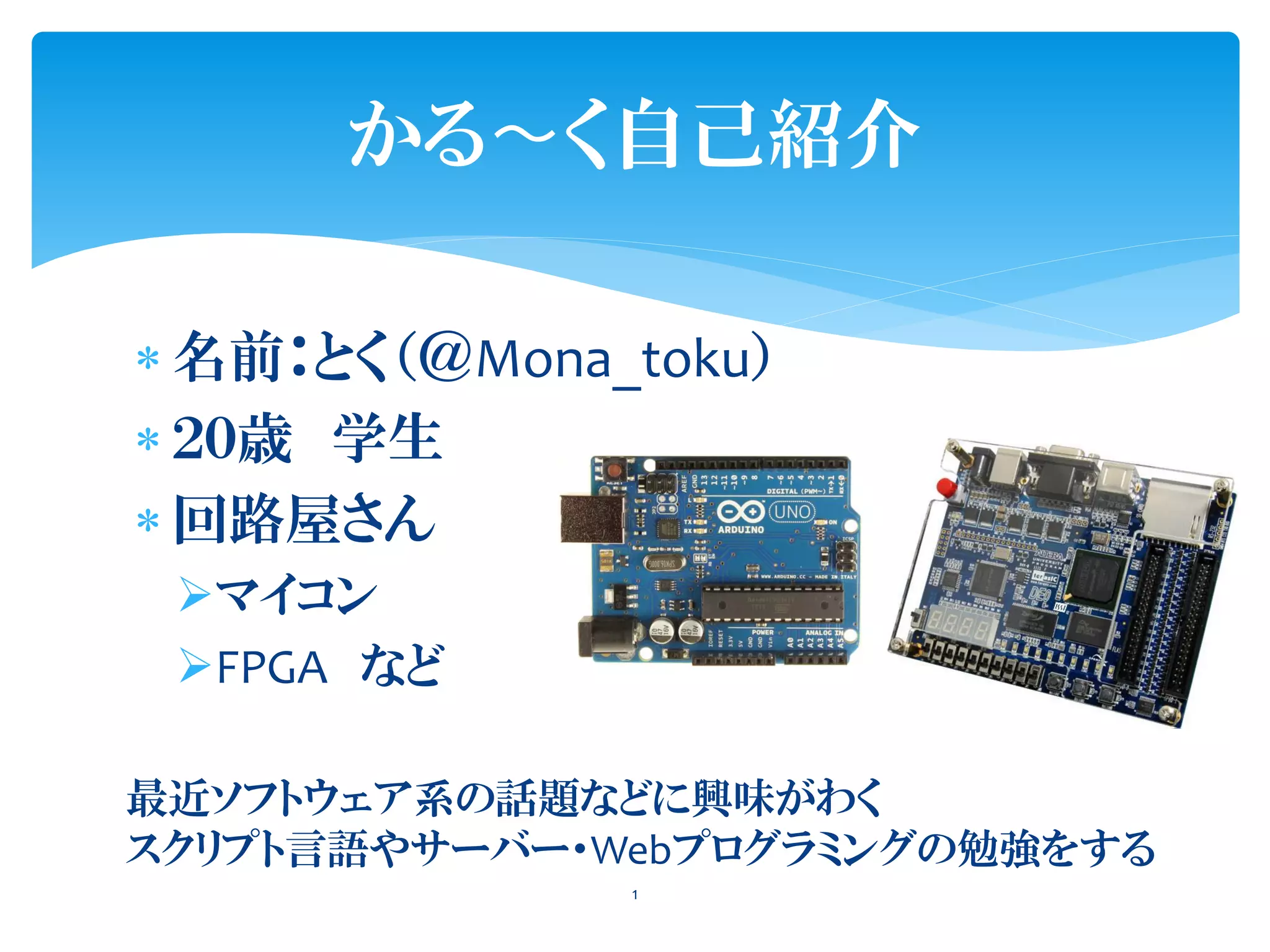 名前：とく（＠Mona_toku）
 ２０歳 学生
 回路屋さん
マイコン
FPGA など
かる〜く自己紹介
最近ソフトウェア系の話題などに興味がわく
スクリプト言語やサーバー・Webプログラミングの勉強をする
1
 