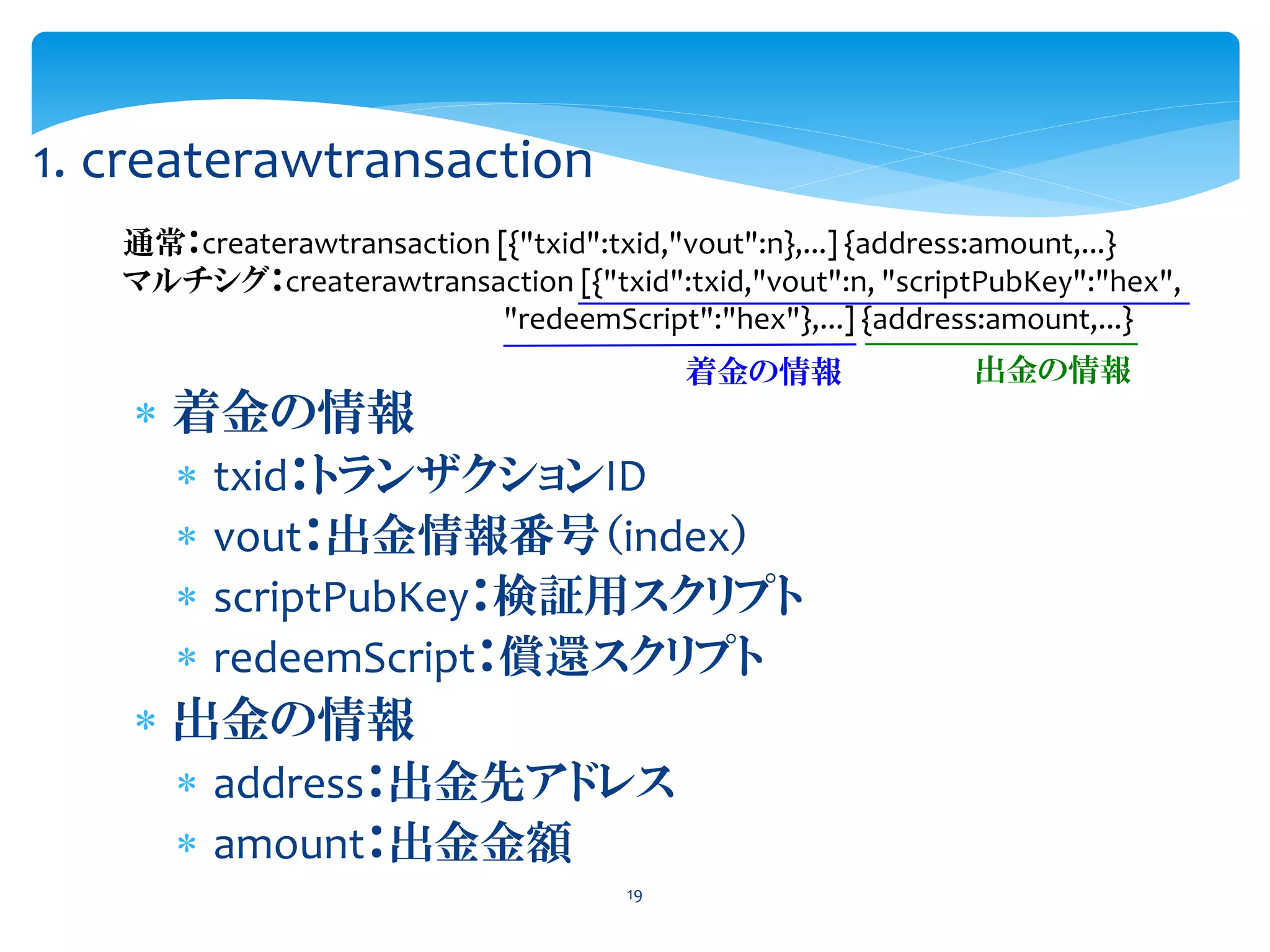 19
1. createrawtransaction
通常：createrawtransaction [{"txid":txid,"vout":n},...] {address:amount,...}
マルチシグ：createrawtransaction [{"txid":txid,"vout":n, "scriptPubKey":"hex",
"redeemScript":"hex"},...] {address:amount,...}
着金の情報 出金の情報
 着金の情報
 txid：トランザクションID
 vout：出金情報番号（index）
 scriptPubKey：検証用スクリプト
 redeemScript：償還スクリプト
 出金の情報
 address：出金先アドレス
 amount：出金金額
 