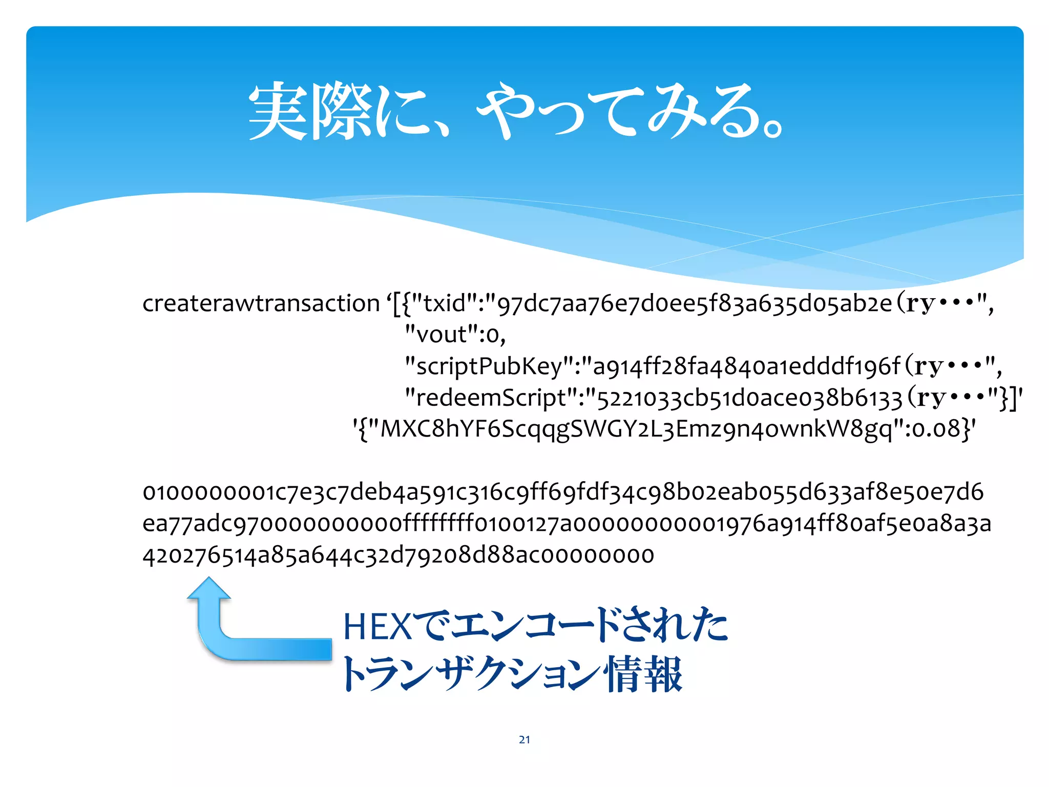 実際に、やってみる。
21
createrawtransaction ‘[{"txid":"97dc7aa76e7d0ee5f83a635d05ab2e（ｒｙ・・・",
"vout":0,
"scriptPubKey":"a914ff28fa4840a1edddf196f（ｒｙ・・・",
"redeemScript":"5221033cb51d0ace038b6133（ｒｙ・・・"}]'
'{"MXC8hYF6ScqqgSWGY2L3Emz9n4ownkW8gq":0.08}'
0100000001c7e3c7deb4a591c316c9ff69fdf34c98b02eab055d633af8e50e7d6
ea77adc970000000000ffffffff0100127a00000000001976a914ff80af5e0a8a3a
420276514a85a644c32d79208d88ac00000000
HEXでエンコードされた
トランザクション情報
 