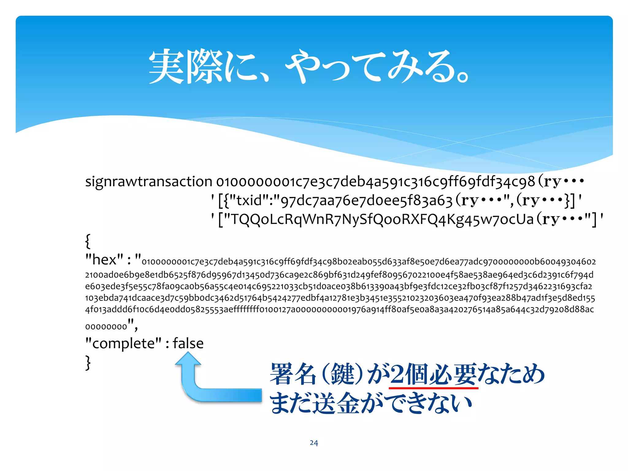 実際に、やってみる。
24
signrawtransaction 0100000001c7e3c7deb4a591c316c9ff69fdf34c98（ｒｙ・・・
' [{"txid":"97dc7aa76e7d0ee5f83a63（ｒｙ・・・",（ｒｙ・・・}] '
' ["TQQoLcRqWnR7NySfQooRXFQ4Kg45w7ocUa（ｒｙ・・・"] '
{
"hex" : "0100000001c7e3c7deb4a591c316c9ff69fdf34c98b02eab055d633af8e50e7d6ea77adc9700000000b60049304602
2100ad0e6b9e8e1db6525f876d95967d13450d736ca9e2c869bf631d249fef809567022100e4f58ae538ae964ed3c6d2391c6f794d
e603ede3f5e55c78fa09ca0b56a55c4e014c695221033cb51d0ace038b613390a43bf9e3fdc12ce32fb03cf87f1257d3462231693cfa2
103ebda741dcaace3d7c59bb0dc3462d51764b5424277edbf4a12781e3b3451e35521023203603ea470f93ea288b47ad1f3e5d8ed155
4f013addd6f10c6d4e0dd05825553aeffffffff0100127a00000000001976a914ff80af5e0a8a3a420276514a85a644c32d79208d88ac
00000000",
"complete" : false
}
署名（鍵）が２個必要なため
まだ送金ができない
 