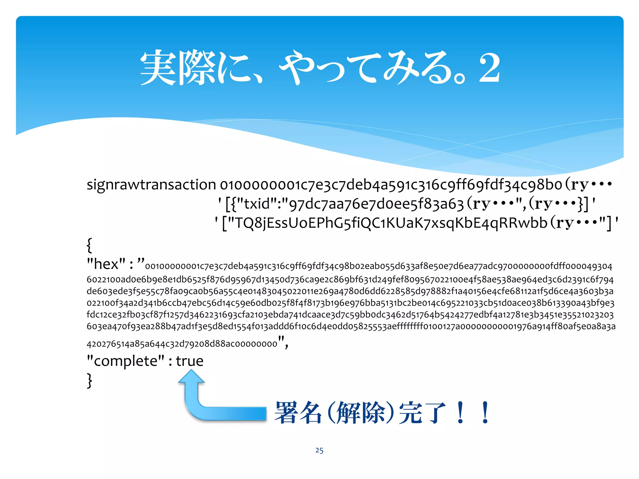 実際に、やってみる。２
25
signrawtransaction 0100000001c7e3c7deb4a591c316c9ff69fdf34c98b0（ｒｙ・・・
' [{"txid":"97dc7aa76e7d0ee5f83a63（ｒｙ・・・",（ｒｙ・・・}] '
' ["TQ8jEssUoEPhG5fiQC1KUaK7xsqKbE4qRRwbb（ｒｙ・・・"] '
{
"hex" : ”00100000001c7e3c7deb4a591c316c9ff69fdf34c98b02eab055d633af8e50e7d6ea77adc9700000000fdff000049304
6022100ad0e6b9e8e1db6525f876d95967d13450d736ca9e2c869bf631d249fef809567022100e4f58ae538ae964ed3c6d2391c6f794
de603ede3f5e55c78fa09ca0b56a55c4e01483045022011e269a4780d6dd6228585d978882f1a40156e4cfe68112a1f5d6ce4a3603b3a
022100f34a2d341b6ccb47ebc56d14c59e60db025f8f4f8173b196e976bba5131bc2be014c695221033cb51d0ace038b613390a43bf9e3
fdc12ce32fb03cf87f1257d3462231693cfa2103ebda741dcaace3d7c59bb0dc3462d51764b5424277edbf4a12781e3b3451e35521023203
603ea470f93ea288b47ad1f3e5d8ed1554f013addd6f10c6d4e0dd05825553aeffffffff0100127a00000000001976a914ff80af5e0a8a3a
420276514a85a644c32d79208d88ac00000000",
"complete" : true
}
署名（解除）完了！！
 