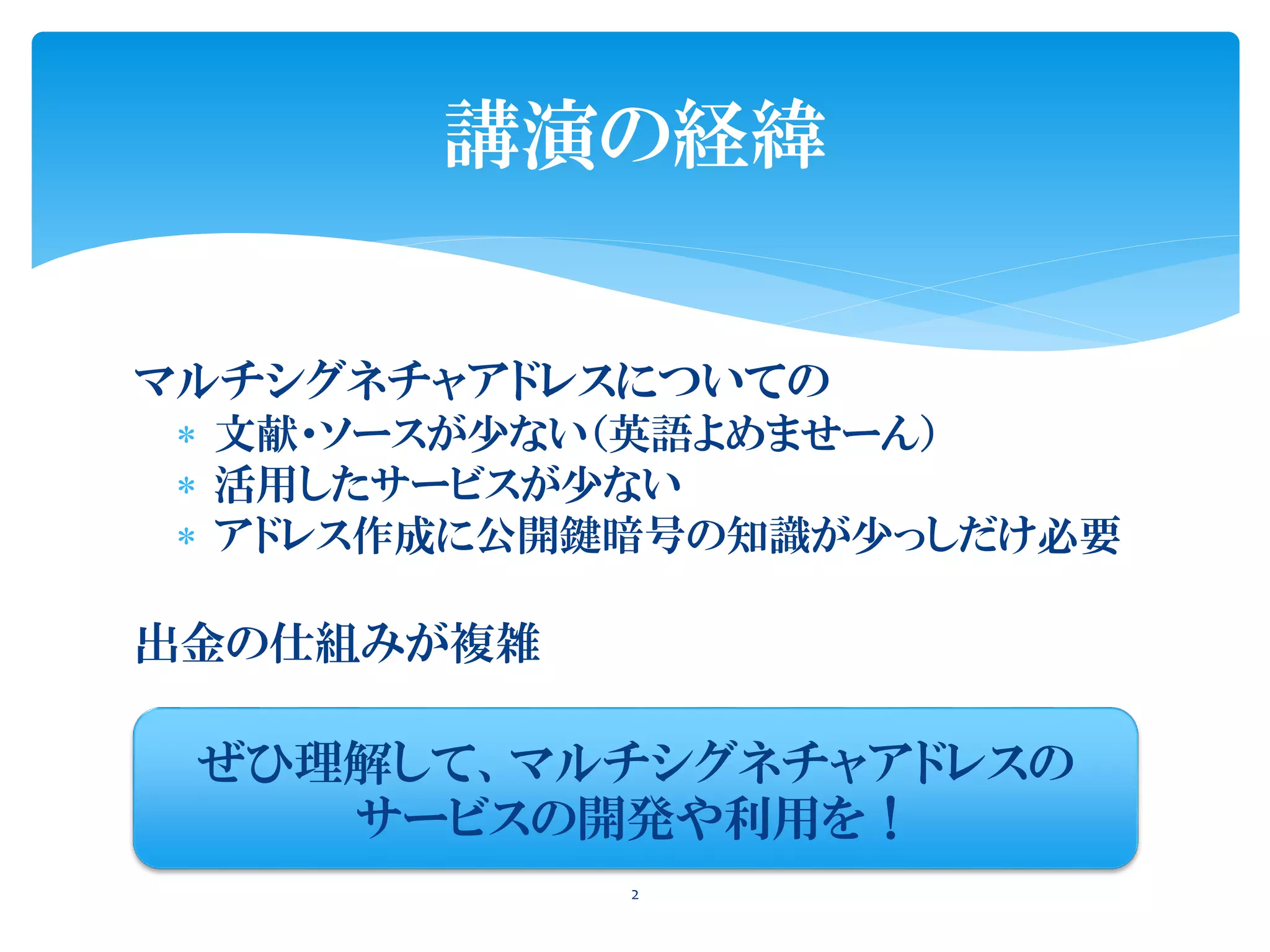 マルチシグネチャアドレスについての
 文献・ソースが少ない（英語よめませーん）
 活用したサービスが少ない
 アドレス作成に公開鍵暗号の知識が少っしだけ必要
出金の仕組みが複雑
2
講演の経緯
ぜひ理解して、マルチシグネチャアドレスの
サービスの開発や利用を！
 