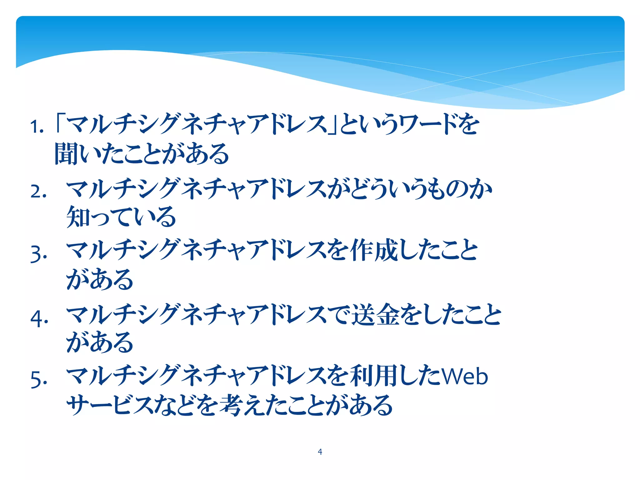 1. 「マルチシグネチャアドレス」というワードを
聞いたことがある
4
2. マルチシグネチャアドレスがどういうものか
知っている
3. マルチシグネチャアドレスを作成したこと
がある
4. マルチシグネチャアドレスで送金をしたこと
がある
5. マルチシグネチャアドレスを利用したWeb
サービスなどを考えたことがある
 