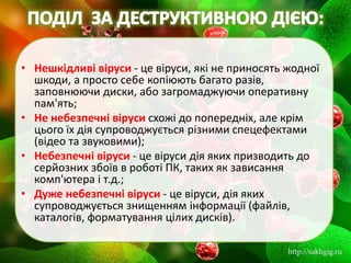 • Нешкідливі віруси - це віруси, які не приносять жодної
шкоди, а просто себе копіюють багато разів,
заповнюючи диски, або загромаджуючи оперативну
пам'ять;
• Не небезпечні віруси схожі до попередніх, але крім
цього їх дія супроводжується різними спецефектами
(відео та звуковими);
• Небезпечні віруси - це віруси дія яких призводить до
серйозних збоїв в роботі ПК, таких як зависання
комп'ютера і т.д.;
• Дуже небезпечні віруси - це віруси, дія яких
супроводжується знищенням інформації (файлів,
каталогів, форматування цілих дисків).
 