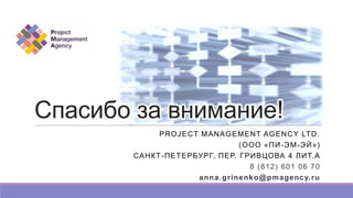 Спасибо за внимание!
PROJECT MANAGEMENT AGENCY LTD.
(ООО «ПИ-ЭМ-ЭЙ»)
САНКТ-ПЕТЕРБУРГ, ПЕР. ГРИВЦОВА 4 ЛИТ.А
8 (812) 601 06 70
anna.grinenko@pmagency.ru
 