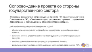 Сопровождение проекта со стороны
государственного сектора
Ключевым результатом сопровождения проекта ГЧП является заключение
Соглашения о ГЧП, обеспечивающего реализацию проекта с заданными
параметрами и с соблюдением баланса интересов сторон.
Для этого необходимо решить следующие задачи:
 обеспечить высокое качество проработки параметров и условий реализации
проекта;
 повысить степень управляемости и контролируемости результатов реализации
проекта;
 снизить административные барьеры для утверждения проекта;
 развить конкурентный рынок потенциальных частных партнеров проекта ГЧП.
7
 