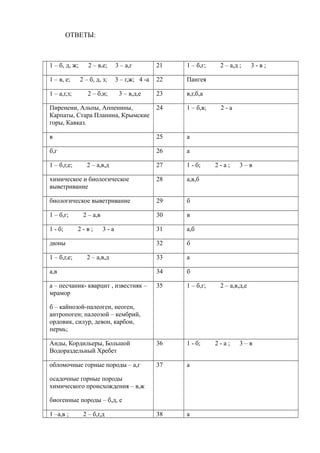 ОТВЕТЫ:
1 – б, д, ж; 2 – в,е; 3 – а,г 21 1 – б,г; 2 – а,д ; 3 - в ;
1 – в, е; 2 – б, д, з; 3 – г,ж; 4 -а 22 Пангея
1 – а,г,з; 2 – б,и; 3 – в,д,е 23 в,г,б,а
Пиренени, Альпы, Аппенины,
Карпаты, Стара Планина, Крымские
горы, Кавказ.
24 1 – б,в; 2 - а
в 25 а
б,г 26 а
1 – б,г,е; 2 – а,в,д 27 1 - б; 2 - а ; 3 – в
химическое и биологическое
выветривание
28 а,в,б
биологическое выветривание 29 б
1 – б,г; 2 – а,в 30 в
1 - б; 2 - в ; 3 - а 31 а,б
дюны 32 б
1 – б,г,е; 2 – а,в,д 33 а
а,в 34 б
а – песчаник- кварцит , известняк –
мрамор
б – кайнозой-палеоген, неоген,
антропоген; палеозой – кембрий,
ордовик, силур, девон, карбон,
пермь;
35 1 – б,г; 2 – а,в,д,е
Анды, Кордильеры, Большой
Водораздельный Хребет
36 1 - б; 2 - а ; 3 – в
обломочные горные породы – а,г
осадочные горные породы
химического происхождения – в,ж
биогенные породы – б,д, е
37 а
1 –а,в ; 2 – б,г,д 38 а
 