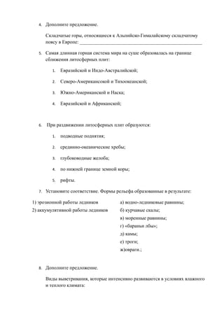 4. Дополните предложение.
Складчатые горы, относящиеся к Альпийско-Гималайскому складчатому
поясу в Европе: __________________________________________________
5. Самая длинная горная система мира на суше образовалась на границе
сближения литосферных плит:
1. Евразийской и Индо-Австралийской;
2. Северо-Американсокой и Тихоокеанской;
3. Южно-Американской и Наска;
4. Евразийской и Африканской;
6. При раздвижении литосферных плит образуются:
1. подводные поднятия;
2. срединно-океанические хребы;
3. глубоководные желоба;
4. по нижней границе земной коры;
5. рифты.
7. Установите соответствие. Формы рельефа образованные в результате:
1) эрозионной работы ледников а) водно-ледниковые равнины;
2) аккумулятивной работы ледников б) курчавые скалы;
в) моренные равнины;
г) «бараньи лбы»;
д) камы;
е) троги;
ж)овраги.;
8. Дополните предложение.
Виды выветривания, которые интенсивно развиваются в условиях влажного
и теплого климата:
 